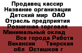 Продавец-кассир › Название организации ­ Детский мир, ОАО › Отрасль предприятия ­ Розничная торговля › Минимальный оклад ­ 27 000 - Все города Работа » Вакансии   . Тверская обл.,Осташков г.